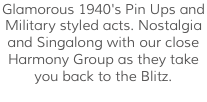 Glamorous 1940's Pin Ups and Military styled acts. Nostalgia and Singalong with our close Harmony Group as they take you back to the Blitz.