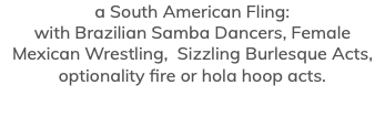 a South American Fling: with Brazilian Samba Dancers, Female Mexican Wrestling, Sizzling Burlesque Acts, optionality fire or hola hoop acts.