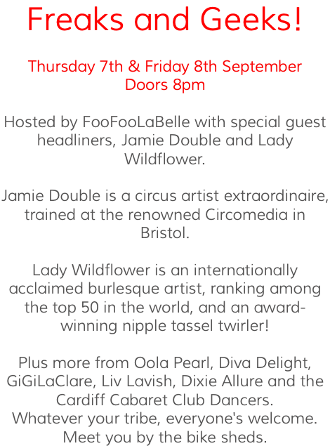 Freaks and Geeks! Thursday 7th & Friday 8th September Doors 8pm Hosted by FooFooLaBelle with special guest headliners, Jamie Double and Lady Wildflower. Jamie Double is a circus artist extraordinaire, trained at the renowned Circomedia in Bristol. Lady Wildflower is an internationally acclaimed burlesque artist, ranking among the top 50 in the world, and an award-winning nipple tassel twirler! Plus more from Oola Pearl, Diva Delight, GiGiLaClare, Liv Lavish, Dixie Allure and the Cardiff Cabaret Club Dancers. Whatever your tribe, everyone's welcome. Meet you by the bike sheds.