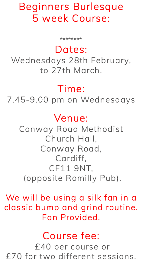 Beginners Burlesque 5 week Course: ******** Dates: Wednesdays 28th February, to 27th March. Time: 7.45-9.00 pm on Wednesdays Venue: Conway Road Methodist Church Hall, Conway Road, Cardiff, CF11 9NT, (opposite Romilly Pub). We will be using a silk fan in a classic bump and grind routine. Fan Provided. Course fee: £40 per course or £70 for two different sessions. 