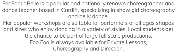 FooFooLaBelle is a popular and nationally renown choreographer and dance teacher based in Cardiff, specializing in show girl choreography and belly dance. Her popular workshops are suitable for performers of all ages shapes and sizes who enjoy dancing in a variety of styles. Local students get the chance to be part of large full scale productions. Foo Foo is always available for Private Lessons, Choreography and Direction.