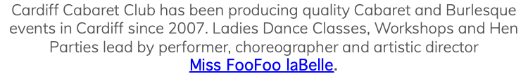 Cardiff Cabaret Club has been producing quality Cabaret and Burlesque events in Cardiff since 2007. Ladies Dance Classes, Workshops and Hen Parties lead by performer, choreographer and artistic director Miss FooFoo laBelle. 