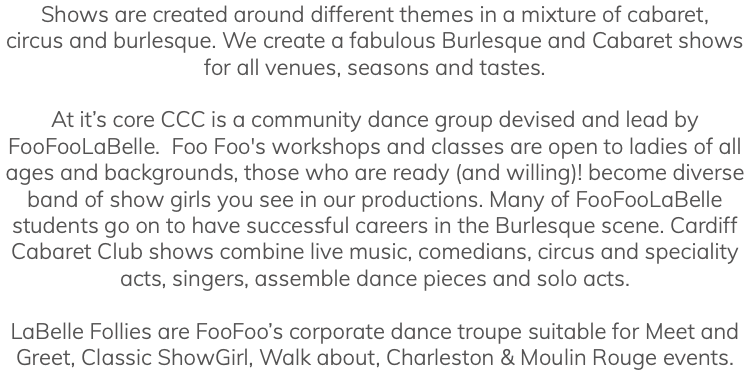 Shows are created around different themes in a mixture of cabaret, circus and burlesque. We create a fabulous Burlesque and Cabaret shows for all venues, seasons and tastes. At it’s core CCC is a community dance group devised and lead by FooFooLaBelle. Foo Foo's workshops and classes are open to ladies of all ages and backgrounds, those who are ready (and willing)! become diverse band of show girls you see in our productions. Many of FooFooLaBelle students go on to have successful careers in the Burlesque scene. Cardiff Cabaret Club shows combine live music, comedians, circus and speciality acts, singers, assemble dance pieces and solo acts. LaBelle Follies are FooFoo’s corporate dance troupe suitable for Meet and Greet, Classic ShowGirl, Walk about, Charleston & Moulin Rouge events.