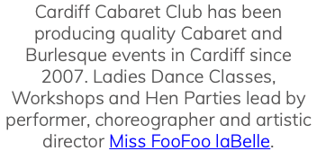 Cardiff Cabaret Club has been producing quality Cabaret and Burlesque events in Cardiff since 2007. Ladies Dance Classes, Workshops and Hen Parties lead by performer, choreographer and artistic director Miss FooFoo laBelle. 