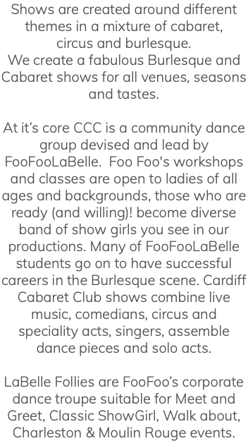 Shows are created around different themes in a mixture of cabaret, circus and burlesque. We create a fabulous Burlesque and Cabaret shows for all venues, seasons and tastes. At it’s core CCC is a community dance group devised and lead by FooFooLaBelle. Foo Foo's workshops and classes are open to ladies of all ages and backgrounds, those who are ready (and willing)! become diverse band of show girls you see in our productions. Many of FooFooLaBelle students go on to have successful careers in the Burlesque scene. Cardiff Cabaret Club shows combine live music, comedians, circus and speciality acts, singers, assemble dance pieces and solo acts. LaBelle Follies are FooFoo’s corporate dance troupe suitable for Meet and Greet, Classic ShowGirl, Walk about, Charleston & Moulin Rouge events.