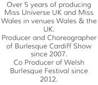 Over 5 years of producing Miss Universe UK and Miss Wales in venues Wales & the UK. Producer and Choreographer of Burlesque Cardiff Show since 2007. Co Producer of Welsh Burlesque Festival since 2012.