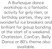A Burlesque dance workshop is a fantastic activity for girly Hen, or birthday parties, they are wonderful ice breakers and brilliant for group bonding at the start of a weekend. Charleston, CanCan, Belly Dance or 80's theme also available. 