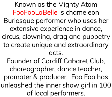 Known as the Mighty Atom FooFooLaBelle is chameleon Burlesque performer who uses her extensive experience in dance, circus, clowning, drag and puppetry to create unique and extraordinary acts. Founder of Cardiff Cabaret Club, choreographer, dance teacher, promoter & producer. Foo Foo has unleashed the inner show girl in 100 of local performers. 