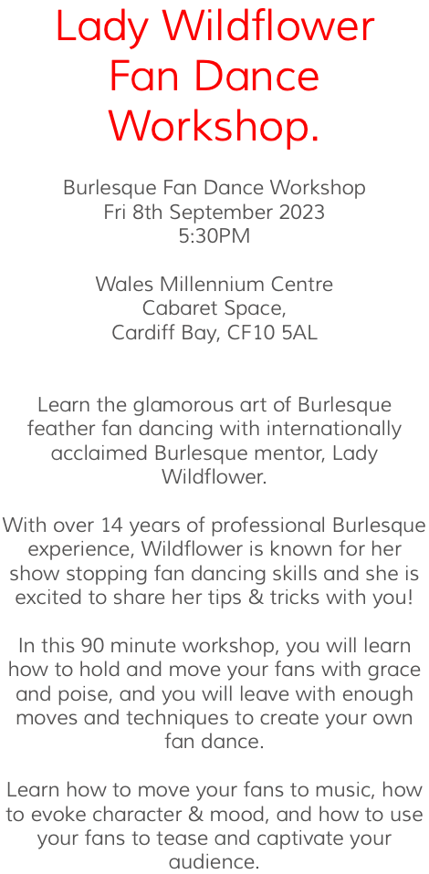Lady Wildflower Fan Dance Workshop. Burlesque Fan Dance Workshop Fri 8th September 2023 5:30PM Wales Millennium Centre Cabaret Space, Cardiff Bay, CF10 5AL Learn the glamorous art of Burlesque feather fan dancing with internationally acclaimed Burlesque mentor, Lady Wildflower. With over 14 years of professional Burlesque experience, Wildflower is known for her show stopping fan dancing skills and she is excited to share her tips & tricks with you! In this 90 minute workshop, you will learn how to hold and move your fans with grace and poise, and you will leave with enough moves and techniques to create your own fan dance. Learn how to move your fans to music, how to evoke character & mood, and how to use your fans to tease and captivate your audience.