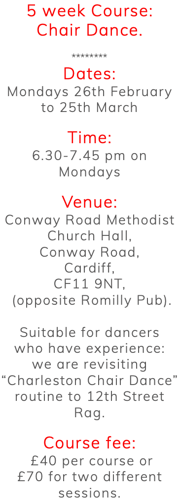 5 week Course: Chair Dance. ******** Dates: Mondays 26th February to 25th March Time: 6.30-7.45 pm on Mondays Venue: Conway Road Methodist Church Hall, Conway Road, Cardiff, CF11 9NT, (opposite Romilly Pub). Suitable for dancers who have experience: we are revisiting “Charleston Chair Dance” routine to 12th Street Rag. Course fee: £40 per course or £70 for two different sessions.