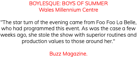 BOYLESQUE: BOYS OF SUMMER Wales Millennium Centre "The star turn of the evening came from Foo Foo La Belle, who had programmed this event. As was the case a few weeks ago, she stole the show with superior routines and production values to those around her." Buzz Magazine. 