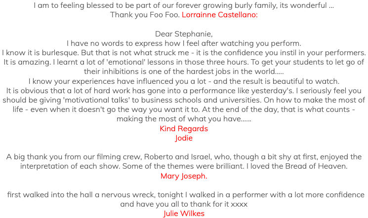 I am to feeling blessed to be part of our forever growing burly family, its wonderful ... Thank you Foo Foo. Lorrainne Castellano: Dear Stephanie, I have no words to express how I feel after watching you perform. I know it is burlesque. But that is not what struck me - it is the confidence you instil in your performers. It is amazing. I learnt a lot of 'emotional' lessons in those three hours. To get your students to let go of their inhibitions is one of the hardest jobs in the world..... I know your experiences have influenced you a lot - and the result is beautiful to watch. It is obvious that a lot of hard work has gone into a performance like yesterday's. I seriously feel you should be giving 'motivational talks' to business schools and universities. On how to make the most of life - even when it doesn't go the way you want it to. At the end of the day, that is what counts - making the most of what you have...... Kind Regards Jodie A big thank you from our filming crew, Roberto and Israel, who, though a bit shy at first, enjoyed the interpretation of each show. Some of the themes were brilliant. I loved the Bread of Heaven. Mary Joseph. I first walked into the hall a nervous wreck, tonight I walked in a performer with a lot more confidence and have you all to thank for it xxxx Julie Wilkes