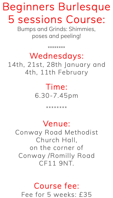 Beginners Burlesque 5 sessions Course: Bumps and Grinds: Shimmies, poses and peeling! ******** Wednesdays: 14th, 21st, 28th January and 4th, 11th February Time: 6.30-7.45pm ******** Venue: Conway Road Methodist Church Hall, on the corner of Conway /Romilly Road CF11 9NT. Course fee: Fee for 5 weeks: £35