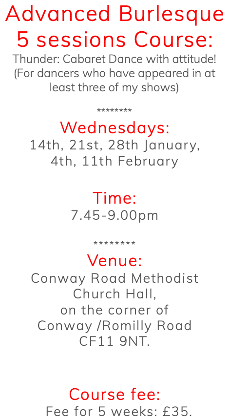 Advanced Burlesque 5 sessions Course: Thunder: Cabaret Dance with attitude! (For dancers who have appeared in at least three of my shows) ******** Wednesdays: 14th, 21st, 28th January, 4th, 11th February Time: 7.45-9.00pm ******** Venue: Conway Road Methodist Church Hall, on the corner of Conway /Romilly Road CF11 9NT. Course fee: Fee for 5 weeks: £35.