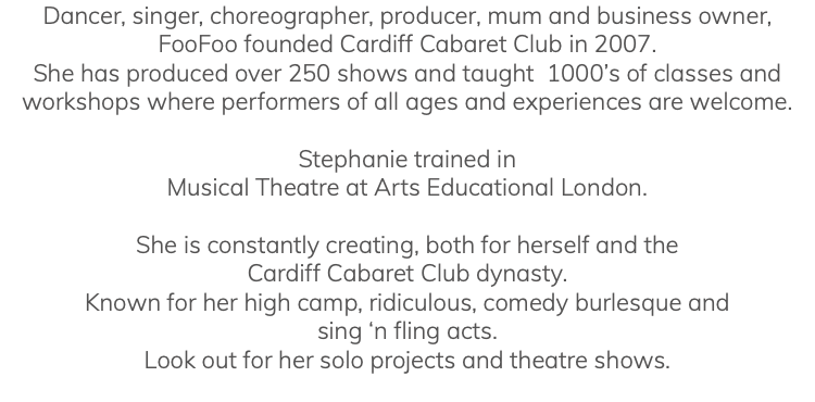Dancer, singer, choreographer, producer, mum and business owner, FooFoo founded Cardiff Cabaret Club in 2007. She has produced over 250 shows and taught 1000’s of classes and workshops where performers of all ages and experiences are welcome. Stephanie trained in Musical Theatre at Arts Educational London. She is constantly creating, both for herself and the Cardiff Cabaret Club dynasty. Known for her high camp, ridiculous, comedy burlesque and sing ‘n fling acts. Look out for her solo projects and theatre shows. 
