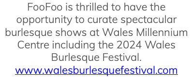 FooFoo is thrilled to have the opportunity to curate spectacular burlesque shows at Wales Millennium Centre including the 2024 Wales Burlesque Festival. www.walesburlesquefestival.com
