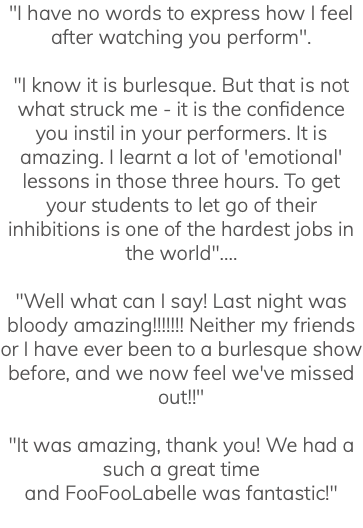 "I have no words to express how I feel after watching you perform". "I know it is burlesque. But that is not what struck me - it is the confidence you instil in your performers. It is amazing. I learnt a lot of 'emotional' lessons in those three hours. To get your students to let go of their inhibitions is one of the hardest jobs in the world".... "Well what can I say! Last night was bloody amazing!!!!!!! Neither my friends or I have ever been to a burlesque show before, and we now feel we've missed out!!" "It was amazing, thank you! We had a such a great time and FooFooLabelle was fantastic!" 