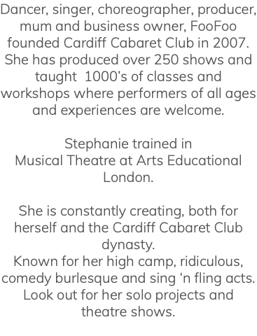 Dancer, singer, choreographer, producer, mum and business owner, FooFoo founded Cardiff Cabaret Club in 2007. She has produced over 250 shows and taught 1000’s of classes and workshops where performers of all ages and experiences are welcome. Stephanie trained in Musical Theatre at Arts Educational London. She is constantly creating, both for herself and the Cardiff Cabaret Club dynasty. Known for her high camp, ridiculous, comedy burlesque and sing ‘n fling acts. Look out for her solo projects and theatre shows. 