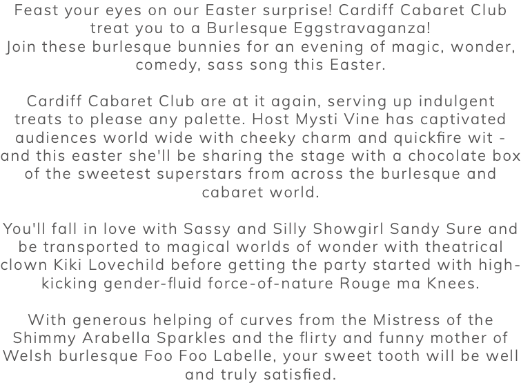 Feast your eyes on our Easter surprise! Cardiff Cabaret Club treat you to a Burlesque Eggstravaganza! Join these burlesque bunnies for an evening of magic, wonder, comedy, sass song this Easter. Cardiff Cabaret Club are at it again, serving up indulgent treats to please any palette. Host Mysti Vine has captivated audiences world wide with cheeky charm and quickfire wit - and this easter she'll be sharing the stage with a chocolate box of the sweetest superstars from across the burlesque and cabaret world. You'll fall in love with Sassy and Silly Showgirl Sandy Sure and be transported to magical worlds of wonder with theatrical clown Kiki Lovechild before getting the party started with high-kicking gender-fluid force-of-nature Rouge ma Knees. With generous helping of curves from the Mistress of the Shimmy Arabella Sparkles and the flirty and funny mother of Welsh burlesque Foo Foo Labelle, your sweet tooth will be well and truly satisfied. 