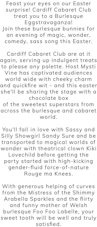 Feast your eyes on our Easter surprise! Cardiff Cabaret Club treat you to a Burlesque Eggstravaganza! Join these burlesque bunnies for an evening of magic, wonder, comedy, sass song this Easter. Cardiff Cabaret Club are at it again, serving up indulgent treats to please any palette. Host Mysti Vine has captivated audiences world wide with cheeky charm and quickfire wit - and this easter she'll be sharing the stage with a chocolate box of the sweetest superstars from across the burlesque and cabaret world. You'll fall in love with Sassy and Silly Showgirl Sandy Sure and be transported to magical worlds of wonder with theatrical clown Kiki Lovechild before getting the party started with high-kicking gender-fluid force-of-nature Rouge ma Knees. With generous helping of curves from the Mistress of the Shimmy Arabella Sparkles and the flirty and funny mother of Welsh burlesque Foo Foo Labelle, your sweet tooth will be well and truly satisfied. 