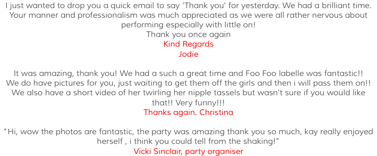 I just wanted to drop you a quick email to say 'Thank you' for yesterday. We had a brilliant time. Your manner and professionalism was much appreciated as we were all rather nervous about performing especially with little on! Thank you once again Kind Regards Jodie It was amazing, thank you! We had a such a great time and Foo Foo labelle was fantastic!! We do have pictures for you, just waiting to get them off the girls and then i will pass them on!! We also have a short video of her twirling her nipple tassels but wasn't sure if you would like that!! Very funny!!! Thanks again. Christina “Hi, wow the photos are fantastic, the party was amazing thank you so much, kay really enjoyed herself , i think you could tell from the shaking!” Vicki Sinclair, party organiser